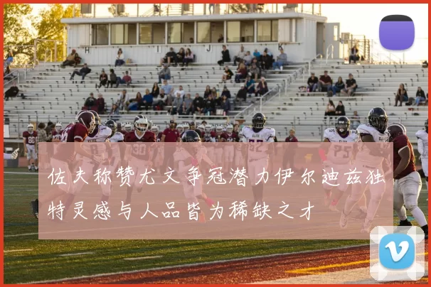 佐夫称赞尤文争冠潜力伊尔迪兹独特灵感与人品皆为稀缺之才