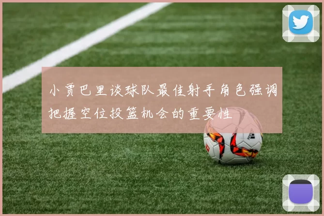 小贾巴里谈球队最佳射手角色强调把握空位投篮机会的重要性