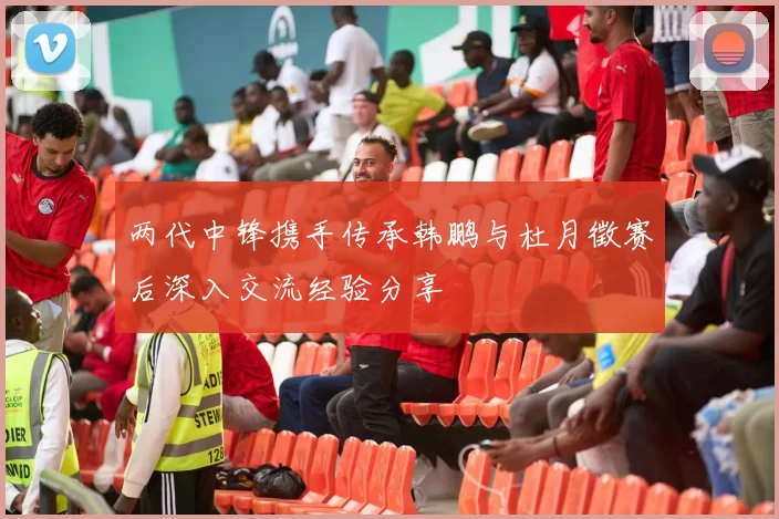 两代中锋携手传承韩鹏与杜月徵赛后深入交流经验分享