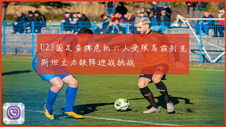 U23国足黄牌危机六人受限乌兹别克斯坦主力缺阵迎战挑战