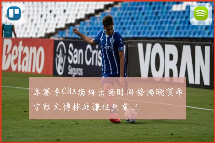 本赛季CBA场均出场时间榜揭晓贺希宁陆文博林庭谦位列前三